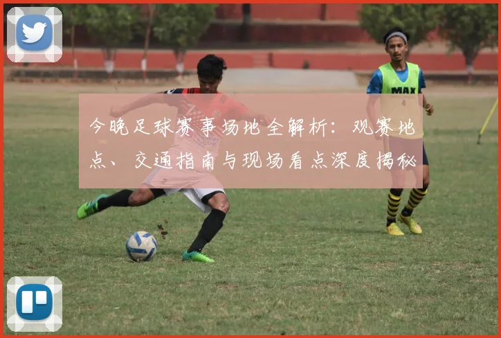 今晚足球赛事场地全解析：观赛地点、交通指南与现场看点深度揭秘