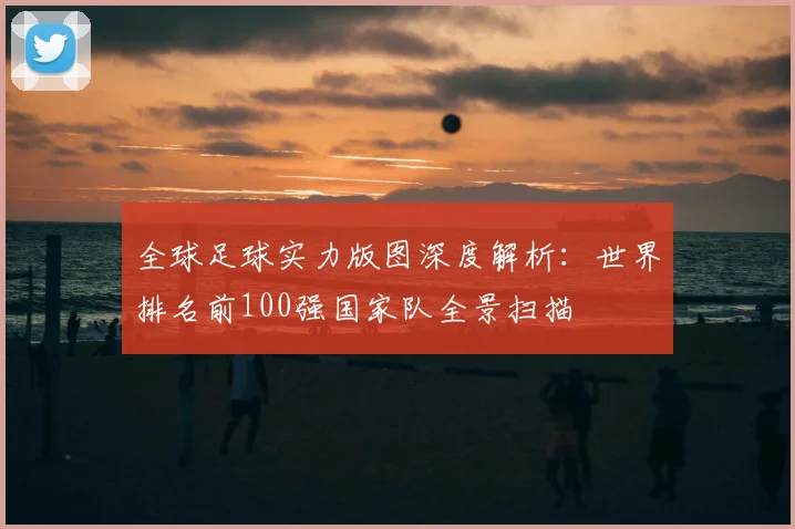 全球足球实力版图深度解析：世界排名前100强国家队全景扫描