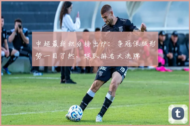 中超最新积分榜出炉:争冠保级形势一目了然,球队排名大洗牌