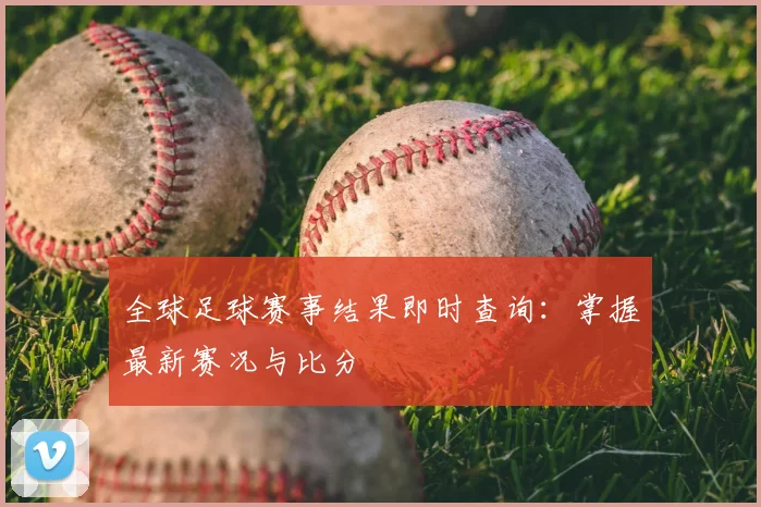全球足球赛事结果即时查询:掌握最新赛况与比分