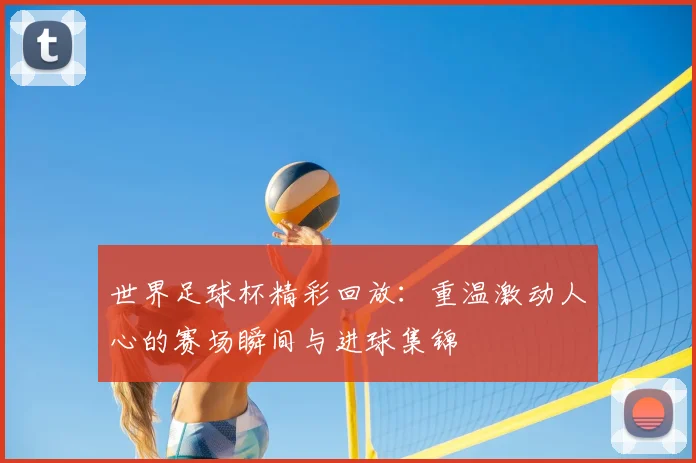 世界足球杯精彩回放:重温激动人心的赛场瞬间与进球集锦