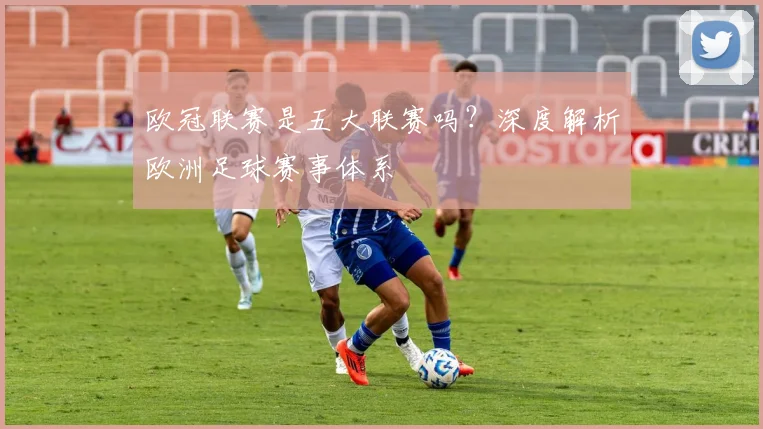 欧冠联赛是五大联赛吗?深度解析欧洲足球赛事体系