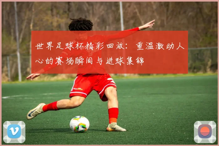 世界足球杯精彩回放:重温激动人心的赛场瞬间与进球集锦