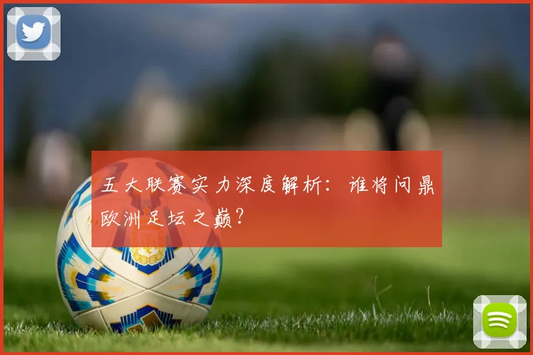 五大联赛实力深度解析：谁将问鼎欧洲足坛之巅？